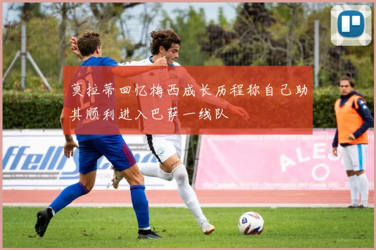 莫拉蒂回忆梅西成长历程称自己助其顺利进入巴萨一线队