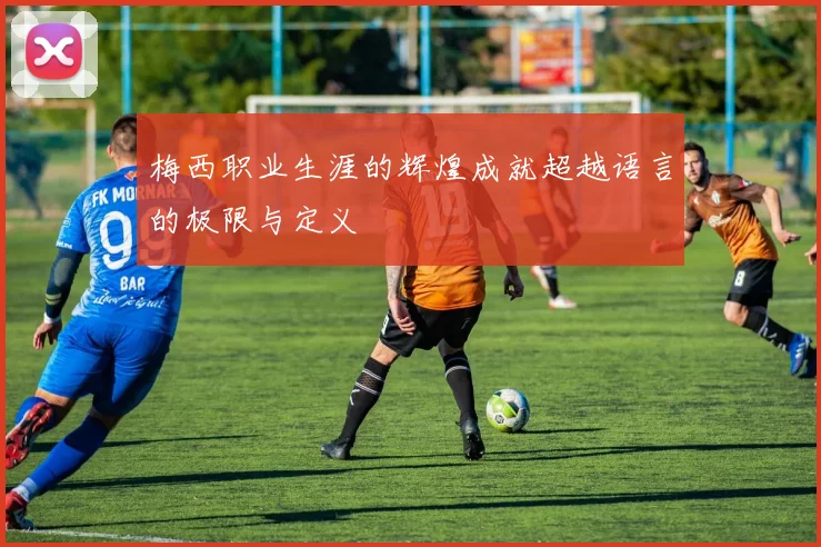 梅西职业生涯的辉煌成就超越语言的极限与定义