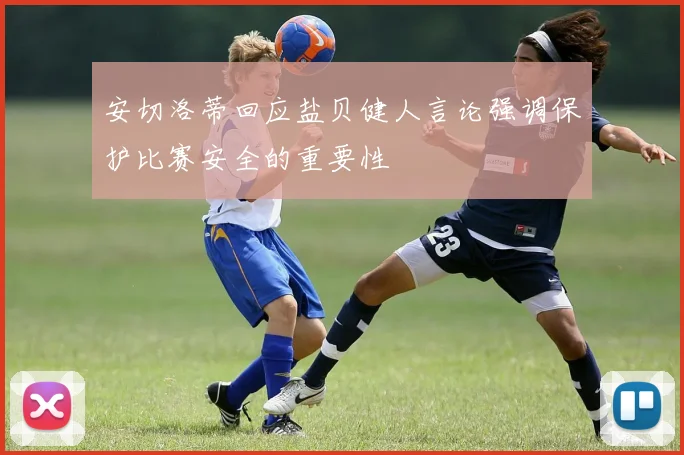 安切洛蒂回应盐贝健人言论强调保护比赛安全的重要性