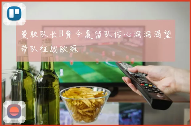 曼联队长B费今夏留队信心满满渴望带队征战欧冠