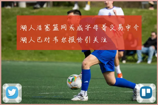 湖人活塞篮网或成字母哥交易中介湖人已对韦尔报价引关注