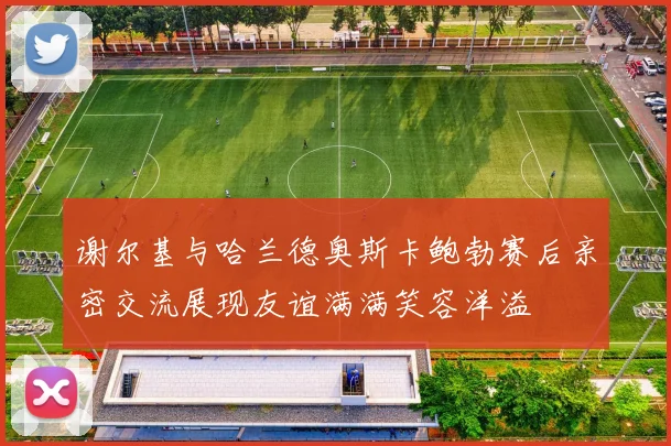 谢尔基与哈兰德奥斯卡鲍勃赛后亲密交流展现友谊满满笑容洋溢