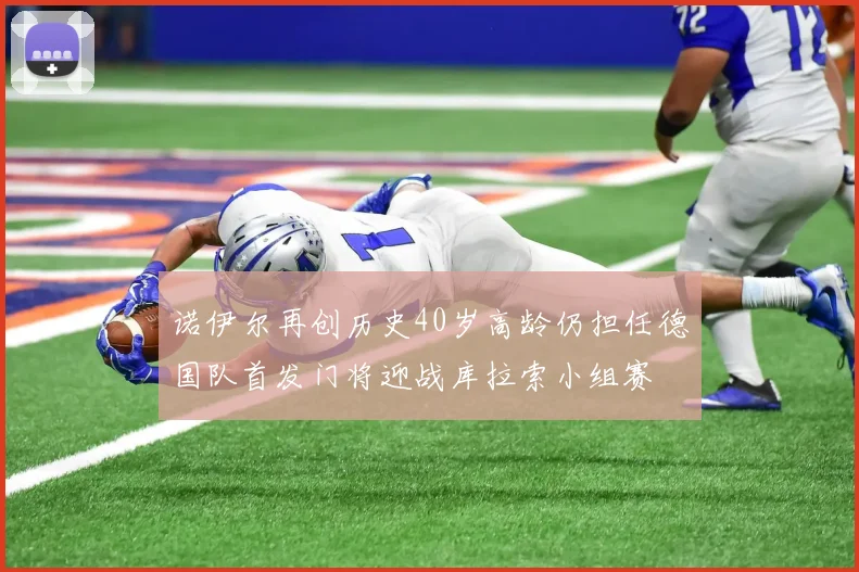 诺伊尔再创历史40岁高龄仍担任德国队首发门将迎战库拉索小组赛