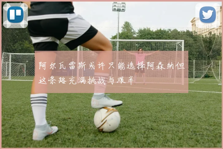 阿尔瓦雷斯或许只能选择阿森纳但这条路充满挑战与艰辛